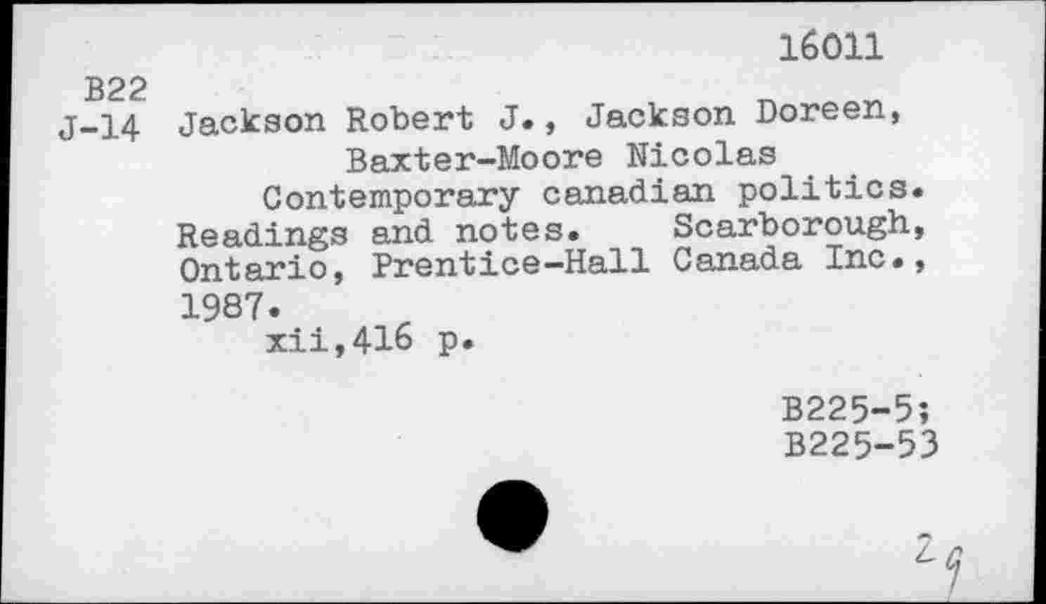 ﻿16011
B22
j-14 Jackson Robert J., Jackson Doreen, Baxter-Moore Nicolas Contemporary Canadian politics.
Readings and notes. Scarborough, Ontario, Prentice-Hall Canada Inc., 1987.
xii,416 p.
B225-5;
B225-53